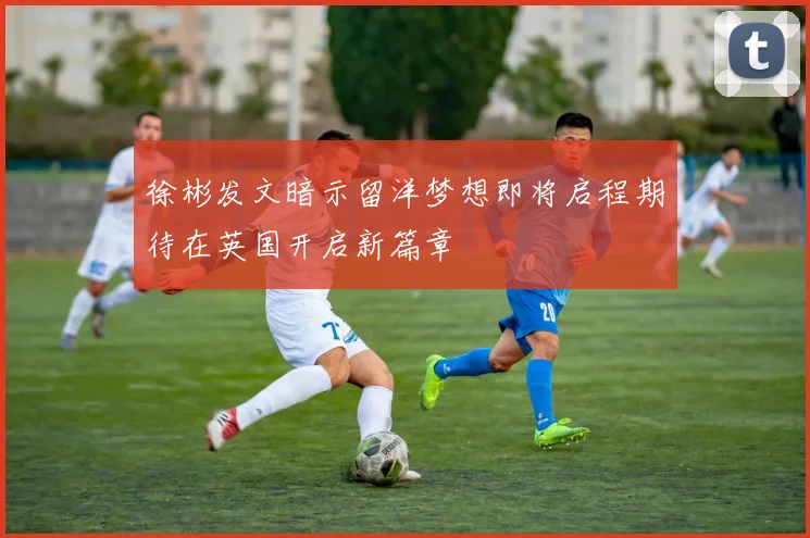 徐彬发文暗示留洋梦想即将启程期待在英国开启新篇章