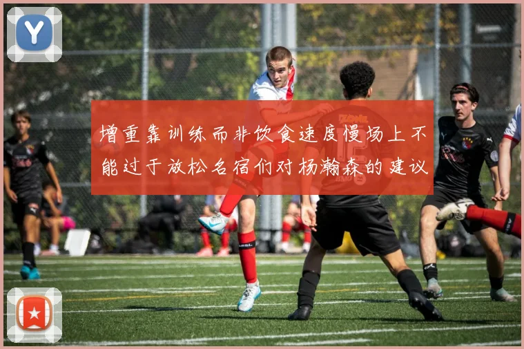 增重靠训练而非饮食速度慢场上不能过于放松名宿们对杨瀚森的建议