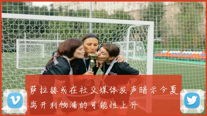 萨拉赫或在社交媒体发声暗示今夏离开利物浦的可能性上升