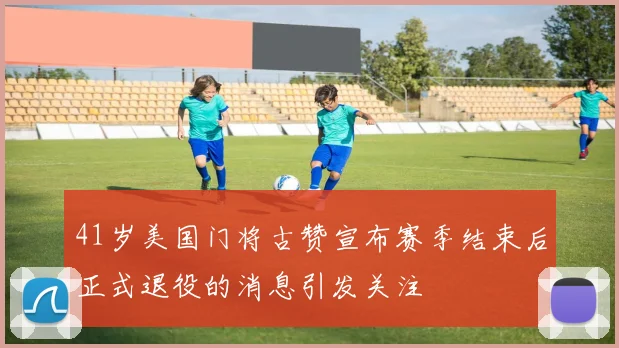 41岁美国门将古赞宣布赛季结束后正式退役的消息引发关注
