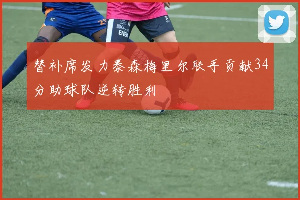 替补席发力泰森梅里尔联手贡献34分助球队逆转胜利