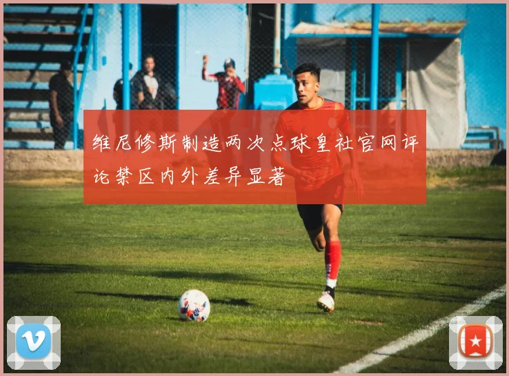 维尼修斯制造两次点球皇社官网评论禁区内外差异显著