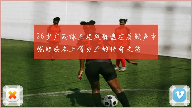 26岁广西球王逆风翻盘在质疑声中崛起成本土得分王的传奇之路