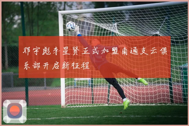 邓宇彪李星贤正式加盟南通支云俱乐部开启新征程
