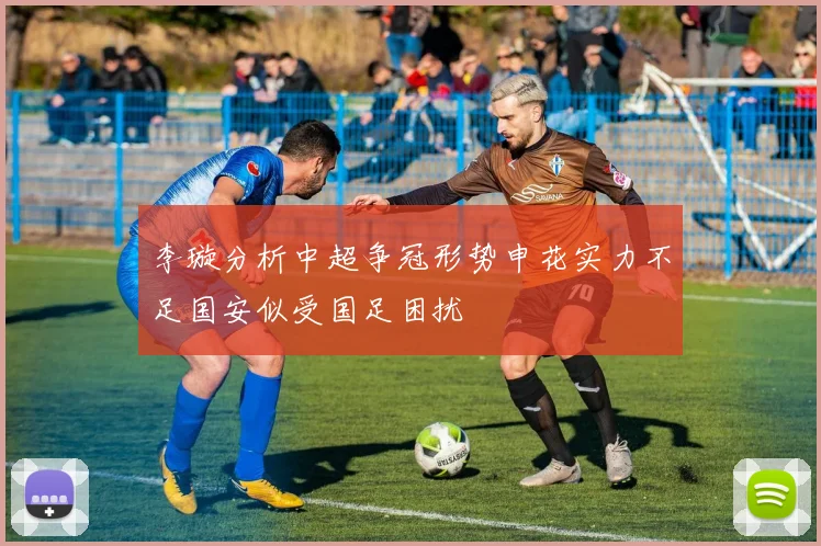 李璇分析中超争冠形势申花实力不足国安似受国足困扰