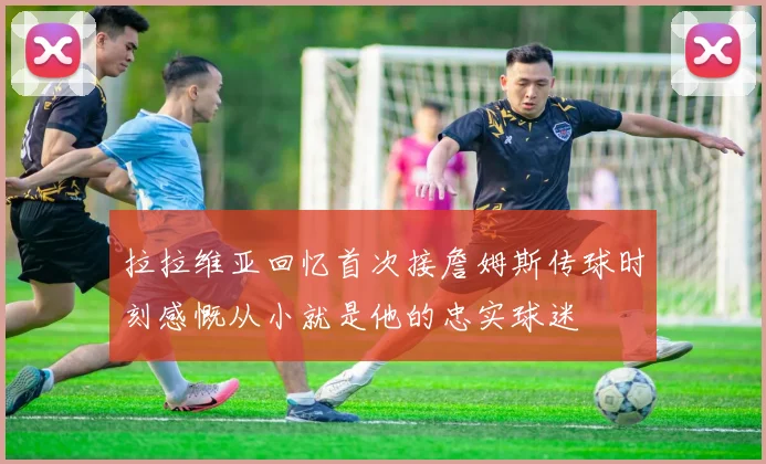 拉拉维亚回忆首次接詹姆斯传球时刻感慨从小就是他的忠实球迷