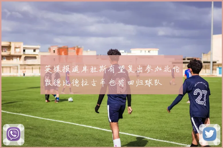 英媒报道库杜斯有望复出参加北伦敦德比德拉古辛也将回归球队