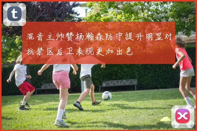 混音主帅赞杨瀚森防守提升明显对抗禁区后卫表现更加出色