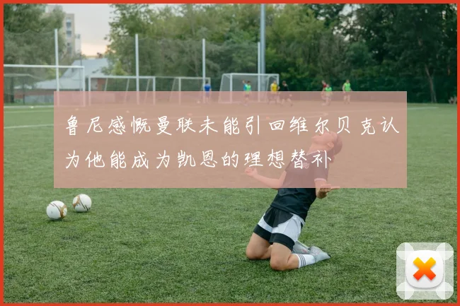 鲁尼感慨曼联未能引回维尔贝克认为他能成为凯恩的理想替补