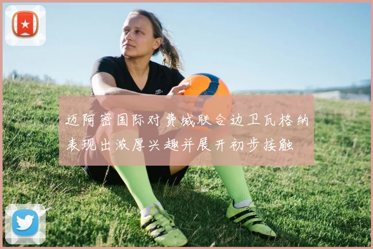 迈阿密国际对费城联合边卫瓦格纳表现出浓厚兴趣并展开初步接触