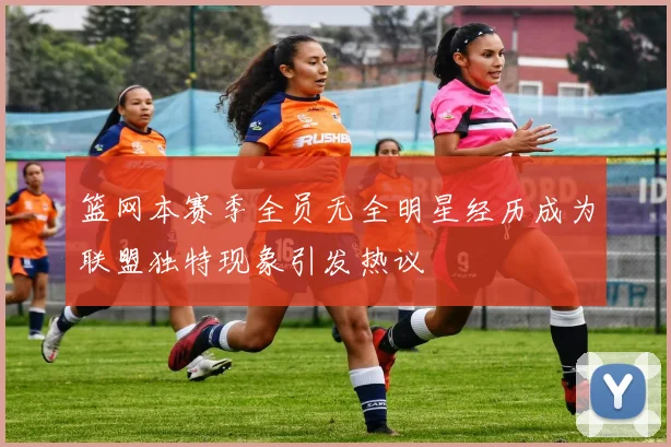 篮网本赛季全员无全明星经历成为联盟独特现象引发热议