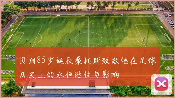 贝利85岁诞辰桑托斯致敬他在足球历史上的永恒地位与影响