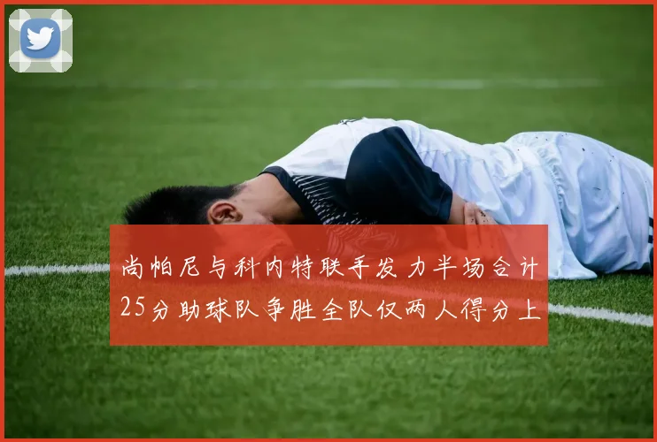 尚帕尼与科内特联手发力半场合计25分助球队争胜全队仅两人得分上双