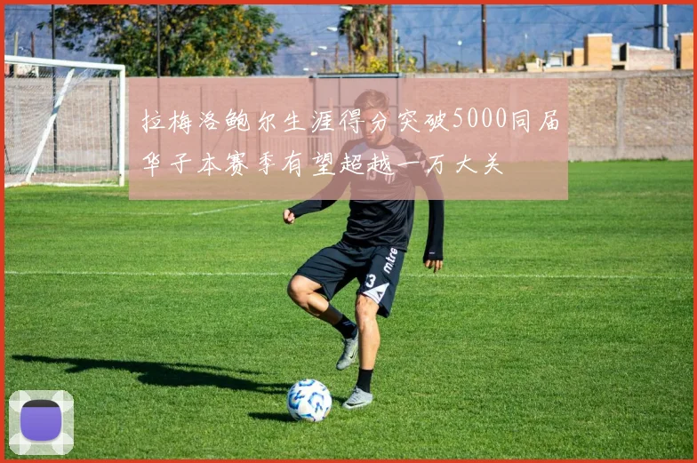 拉梅洛鲍尔生涯得分突破5000同届华子本赛季有望超越一万大关