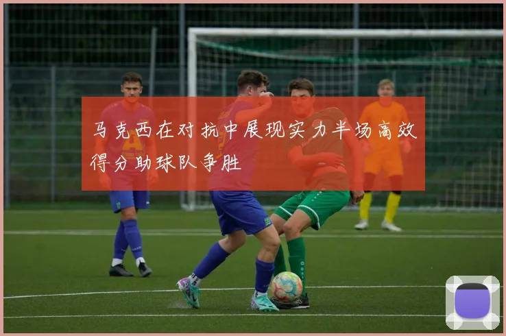 马克西在对抗中展现实力半场高效得分助球队争胜