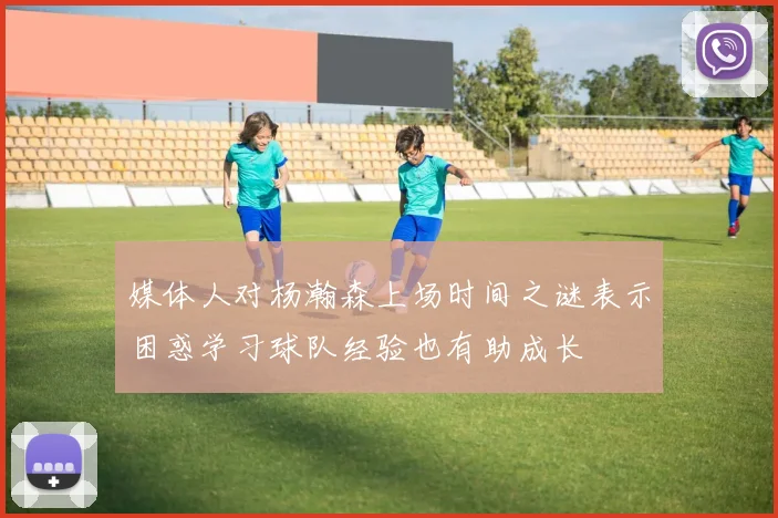 媒体人对杨瀚森上场时间之谜表示困惑学习球队经验也有助成长