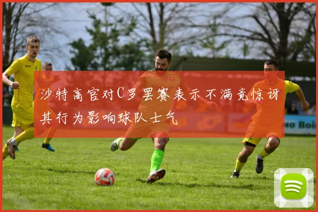 沙特高官对C罗罢赛表示不满竟惊讶其行为影响球队士气