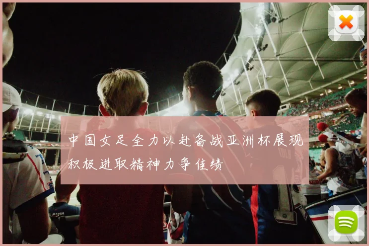 中国女足全力以赴备战亚洲杯展现积极进取精神力争佳绩