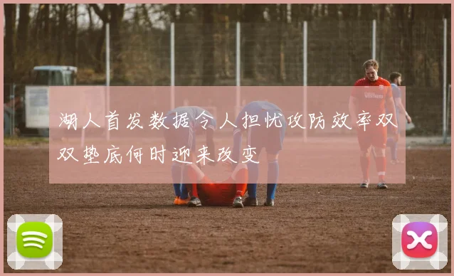 湖人首发数据令人担忧攻防效率双双垫底何时迎来改变