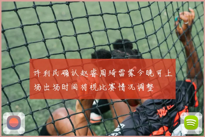 许利民确认赵睿周琦雷蒙今晚可上场出场时间将视比赛情况调整