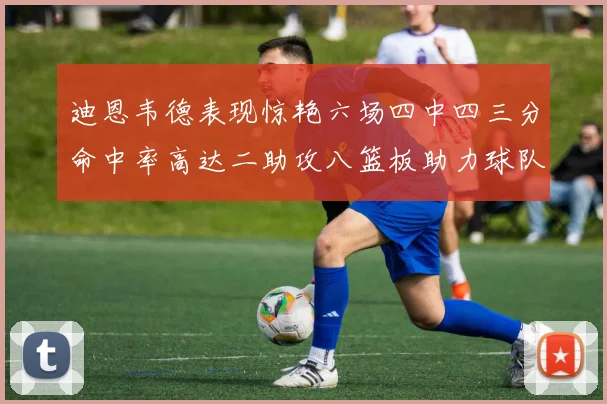 迪恩韦德表现惊艳六场四中四三分命中率高达二助攻八篮板助力球队胜利