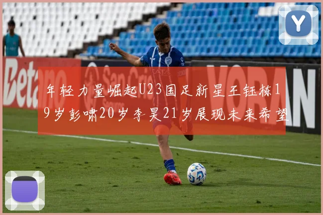 年轻力量崛起U23国足新星王钰栋19岁彭啸20岁李昊21岁展现未来希望