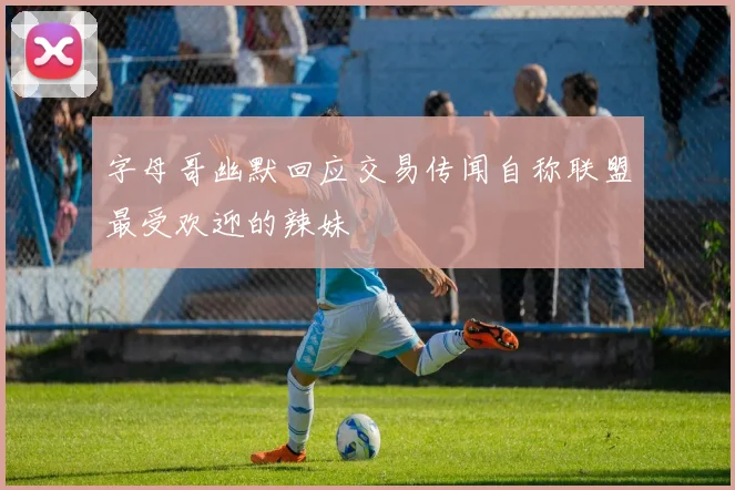 字母哥幽默回应交易传闻自称联盟最受欢迎的辣妹