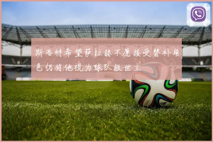 斯洛特希望萨拉赫不愿接受替补角色仍将他视为球队救世主