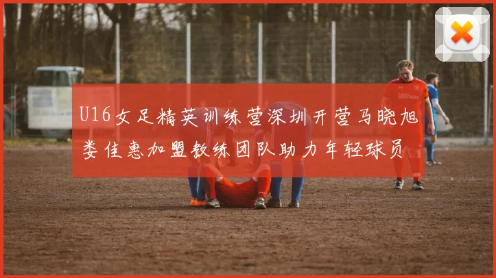 U16女足精英训练营深圳开营马晓旭娄佳惠加盟教练团队助力年轻球员成长