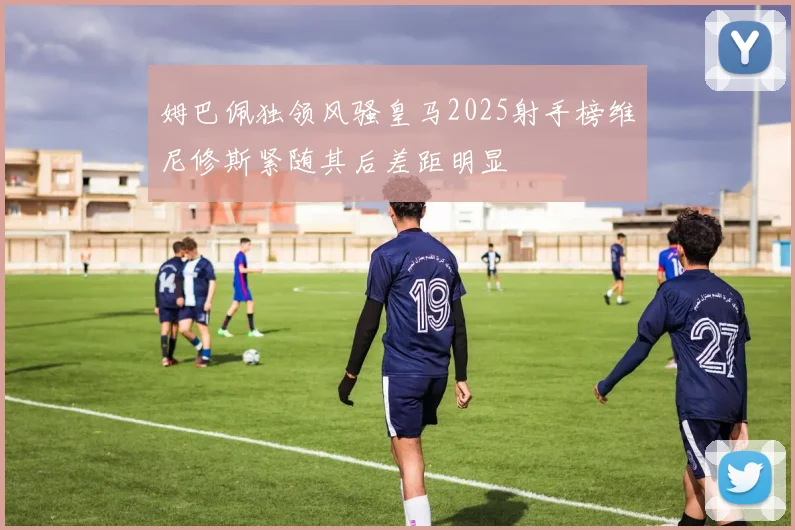 姆巴佩独领风骚皇马2025射手榜维尼修斯紧随其后差距明显