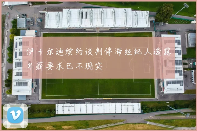 伊卡尔迪续约谈判停滞经纪人透露年薪要求已不现实