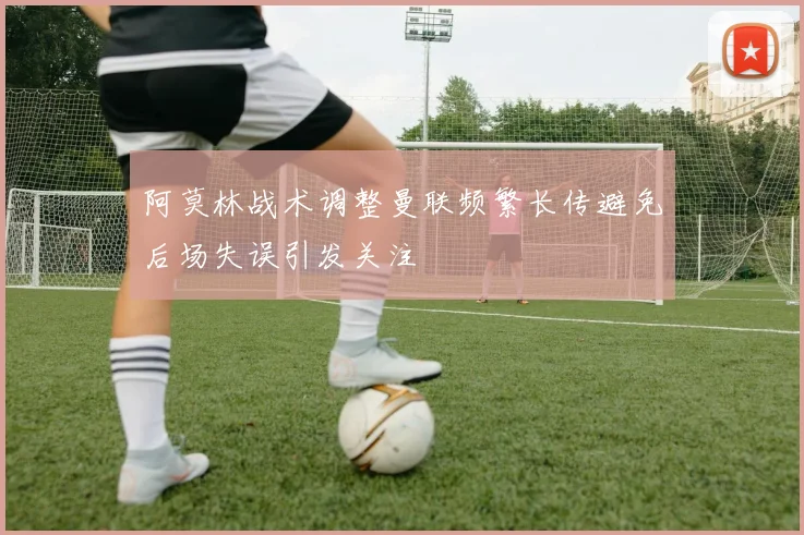 阿莫林战术调整曼联频繁长传避免后场失误引发关注