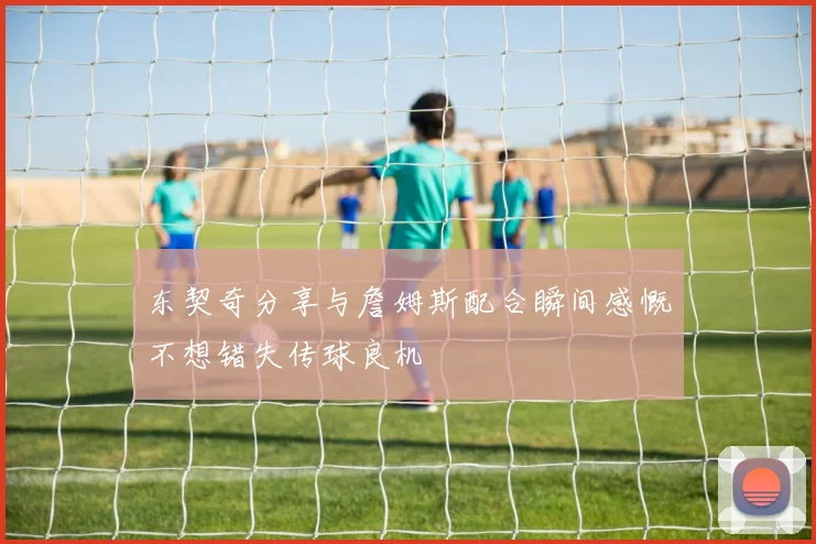 东契奇分享与詹姆斯配合瞬间感慨不想错失传球良机