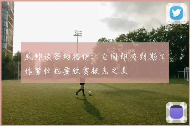 瓜帅谈签约格伊：合同即将到期工作繁忙也要欣赏极光之美