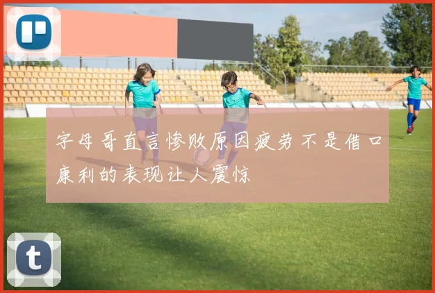 字母哥直言惨败原因疲劳不是借口康利的表现让人震惊