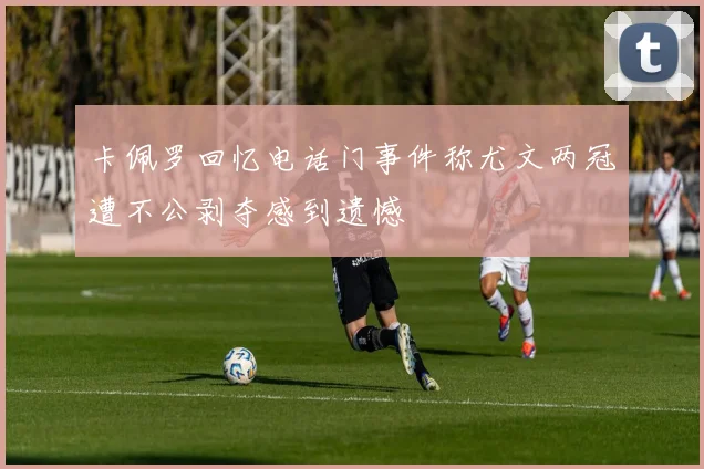 卡佩罗回忆电话门事件称尤文两冠遭不公剥夺感到遗憾