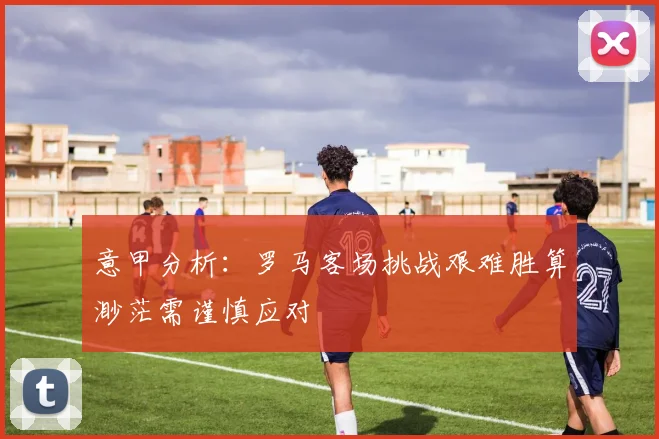 意甲分析：罗马客场挑战艰难胜算渺茫需谨慎应对