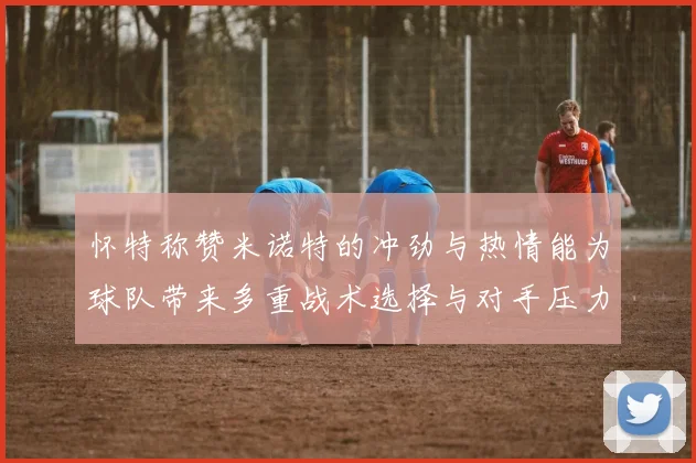 怀特称赞米诺特的冲劲与热情能为球队带来多重战术选择与对手压力
