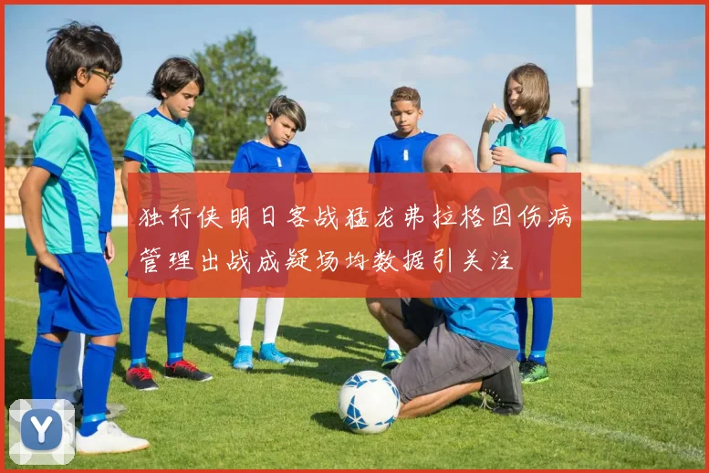 独行侠明日客战猛龙弗拉格因伤病管理出战成疑场均数据引关注