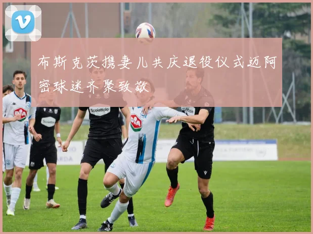 布斯克茨携妻儿共庆退役仪式迈阿密球迷齐聚致敬