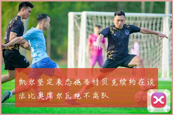 凯尔坚定表态施洛特贝克续约在谈法比奥席尔瓦绝不离队