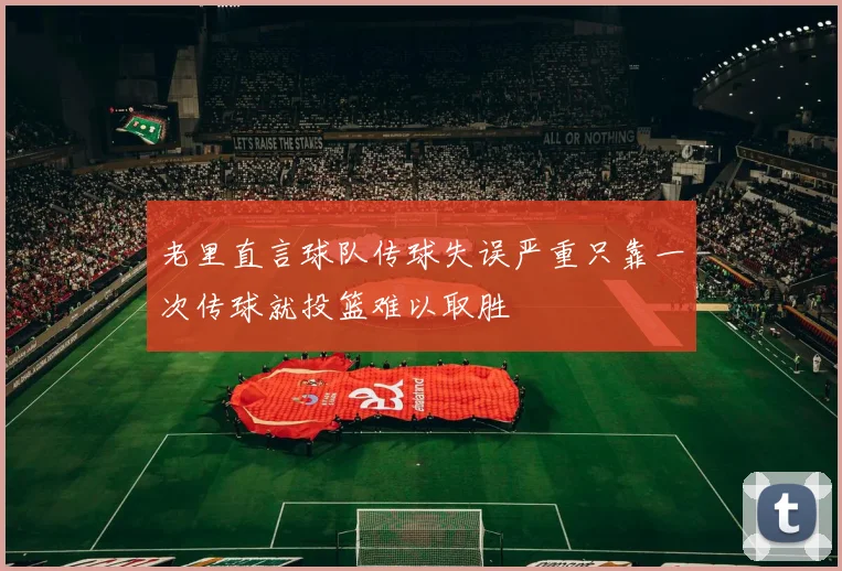 老里直言球队传球失误严重只靠一次传球就投篮难以取胜