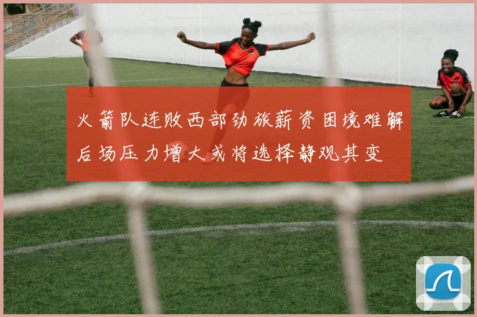 火箭队连败西部劲旅薪资困境难解后场压力增大或将选择静观其变