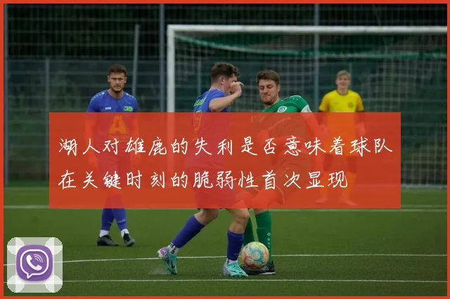 湖人对雄鹿的失利是否意味着球队在关键时刻的脆弱性首次显现