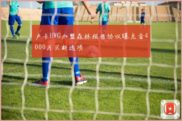 卢卡HWG加盟森林租借协议曝光含4000万买断选项